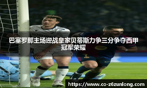 巴塞罗那主场迎战皇家贝蒂斯力争三分争夺西甲冠军荣耀
