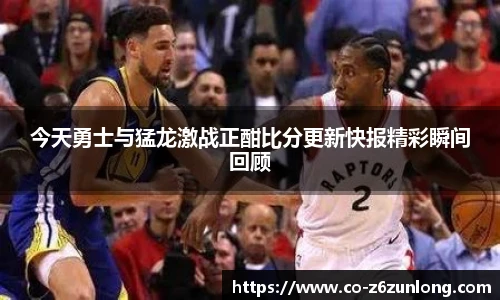 今天勇士与猛龙激战正酣比分更新快报精彩瞬间回顾
