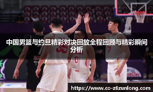 中国男篮与约旦精彩对决回放全程回顾与精彩瞬间分析