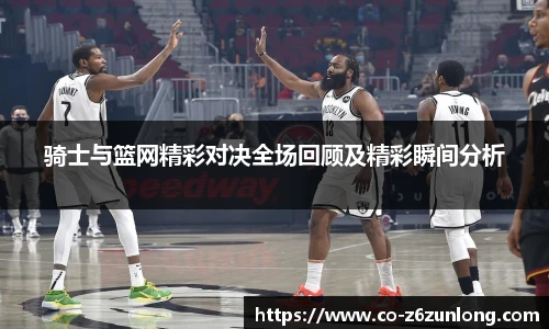 骑士与篮网精彩对决全场回顾及精彩瞬间分析